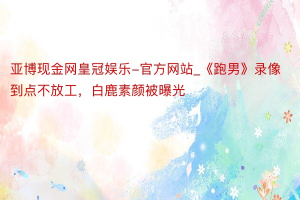 亚博现金网皇冠娱乐-官方网站_《跑男》录像到点不放工，白鹿素颜被曝光
