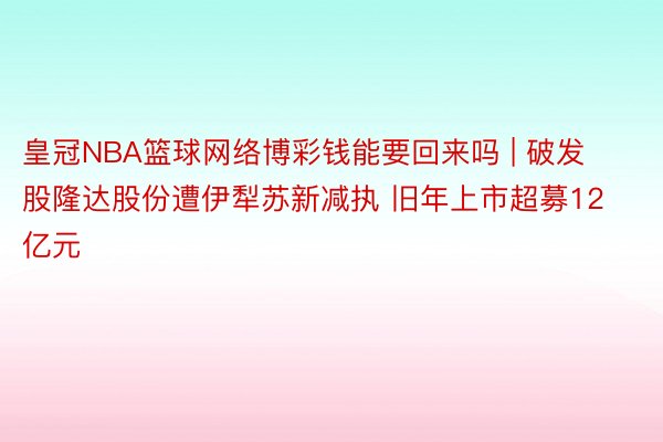 皇冠NBA篮球网络博彩钱能要回来吗 | 破发股隆达股份遭伊犁苏新减执 旧年上市超募12亿元