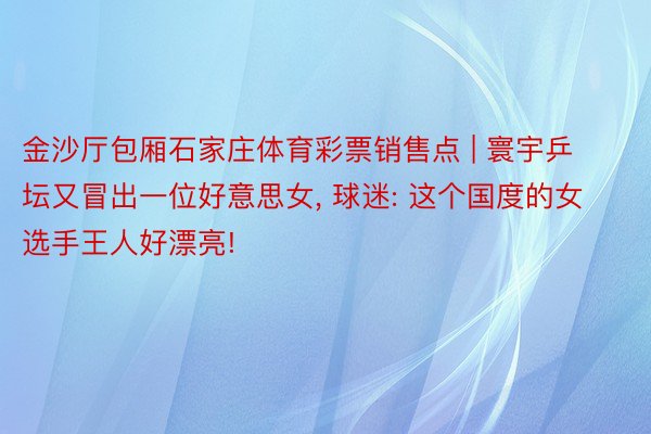 金沙厅包厢石家庄体育彩票销售点 | 寰宇乒坛又冒出一位好意思女, 球迷: 这个国度的女选手王人好漂亮!