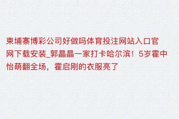 柬埔寨博彩公司好做吗体育投注网站入口官网下载安装_郭晶晶一家打卡哈尔滨！5岁霍中怡萌翻全场，霍启刚的衣服亮了