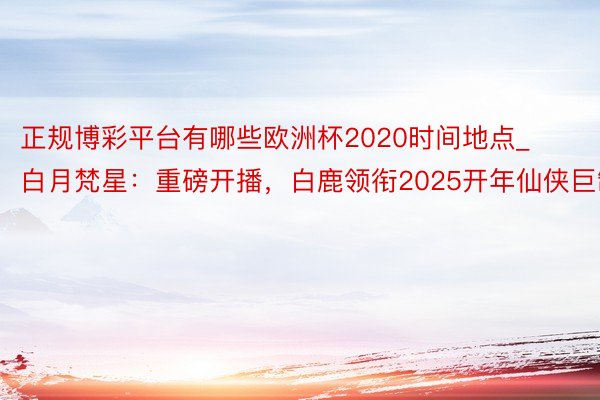 正规博彩平台有哪些欧洲杯2020时间地点_白月梵星：重磅开播，白鹿领衔2025开年仙侠巨制