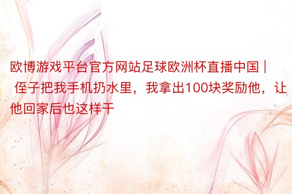 欧博游戏平台官方网站足球欧洲杯直播中国 | 侄子把我手机扔水里，我拿出100块奖励他，让他回家后也这样干