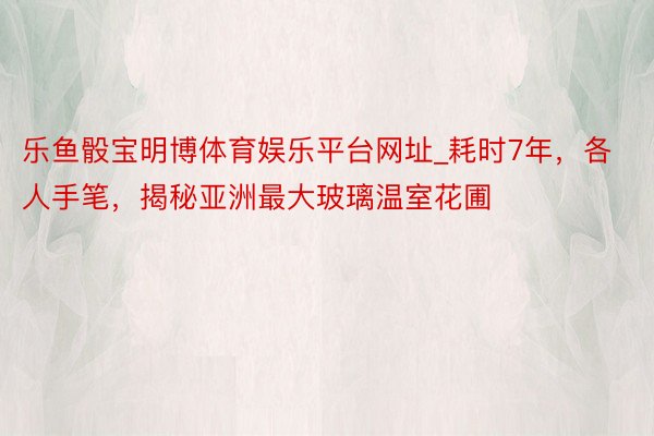 乐鱼骰宝明博体育娱乐平台网址_耗时7年，各人手笔，揭秘亚洲最大玻璃温室花圃