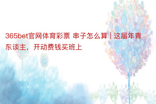 365bet官网体育彩票 串子怎么算 | 这届年青东谈主，开动费钱买班上