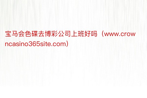 宝马会色碟去博彩公司上班好吗（www.crowncasino365site.com）