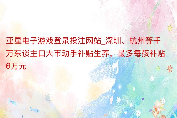 亚星电子游戏登录投注网站_深圳、杭州等千万东谈主口大市动手补贴生养，最多每孩补贴6万元