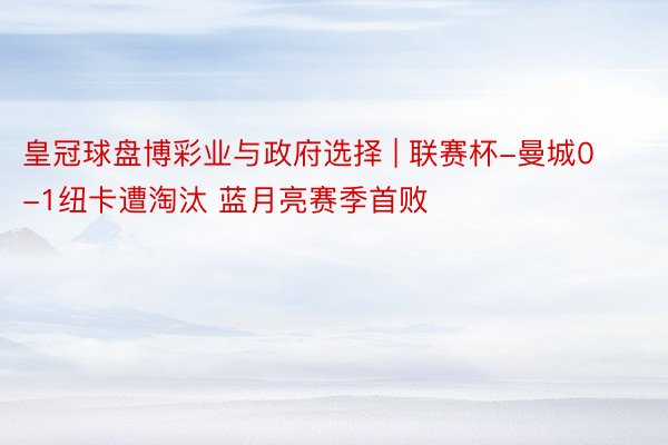 皇冠球盘博彩业与政府选择 | 联赛杯-曼城0-1纽卡遭淘汰 蓝月亮赛季首败