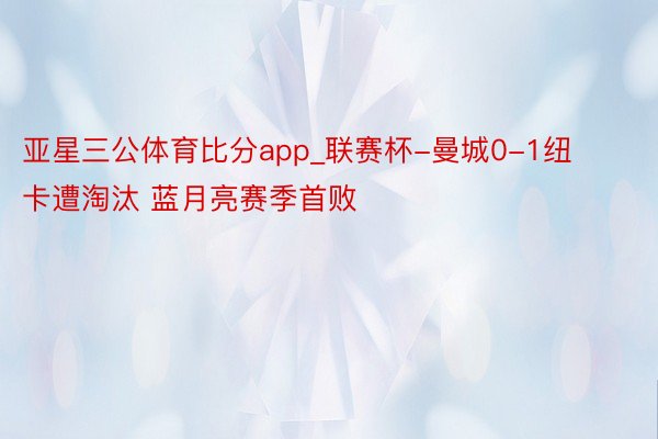 亚星三公体育比分app_联赛杯-曼城0-1纽卡遭淘汰 蓝月亮赛季首败